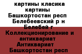 картины класика картины - Башкортостан респ., Белебеевский р-н, Белебей г. Коллекционирование и антиквариат » Антиквариат   . Башкортостан респ.